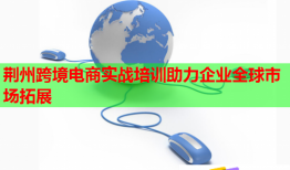 荊州跨境電商實(shí)戰(zhàn)培訓(xùn)助力企業(yè)全球市場拓展