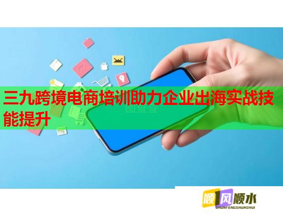 三九跨境電商培訓助力企業(yè)出海實戰(zhàn)技能提升